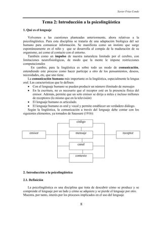 Xavier Frías Conde



              Tema 2: Introducción a la psicolingüística
1. Qué es el lenguaje

    Volvemos a las cuestiones planteadas anteriormente, ahora relativas a la
psicolingüística. Para esta disciplina se trataría de una adaptación biológica del ser
humano para comunicar información. Se manifiesta como un instinto que surge
espontáneamente en el niño y que se desarrolla al compás de la maduración de su
organismo, así como al contacto con el entorno.
    También como un impulso de nuestra naturaleza limitado por el cerebro, con
limitaciones neurofisiológicas, de modo que la mente le impone restricciones
computacionales
       En cambio, para la lingüística es sobre todo un modo de comunicación,
entendiendo este proceso como hacer partícipe a otro de los pensamientos, deseos,
necesidades, etc, que uno tiene.
    La comunicación humana más importante es la lingüística, especialmente la lengua
oral. Las características que lo definen:
    • Con el lenguaje humano se pueden producir un número ilimitado de mensajes
    • En la escritura, no es necesario que el receptor esté en la presencia física del
        emisor. Además, permite que un solo emisor se dirija a miles e incluso millones
        de receptores (lo mismo que en la televisión)
    • El lenguaje humano es articulado.
    • El lenguaje humano es oral y vocal y permite establecer un verdadero diálogo.
    Según la lingüística, la comunicación a través del lenguaje debe contar con los
siguientes elementos, ya tomados de Saussure (1916):

                                        código


    emisor                              mensaje                           receptor


                                         canal


                                        contexto




2. Introducción a la psicolingüística

2.1. Definición

   La psicolingüística es una disciplina que trata de descubrir cómo se produce y se
comprende el lenguaje por un lado y cómo se adquiere y se pierde el lenguaje por otro.
Muestra, por tanto, interés por los procesos implicados en el uso del lenguaje

                                           8
 