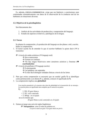 Introducción a la Psicolingüística


   Es, además, CIENCIA EXPERIMENTAL: exige que sus hipótesis y conclusiones sean
contrastadas sistemáticamente con datos de la observación de la conducta real de los
hablantes en situaciones diversas.


2.2. Objetivos de la psicolingüística

    Son básicamente dos:

        1. Análisis de las actividades de producción y comprensión del lenguaje.
        2. Estudio de aspectos evolutivos y patológicos de la lengua.


2.3. Tareas

   Se plantea la comprensión y la producción del lenguaje en dos planos: oral y escrito.
   Sobre la comprensión:
1. El lector~oyente ha de entender lo que el escritor~hablante le quiere decir ( le
   transmite)

    ❦ A través de ondas acústicas (         lenguaje oral)
              Son evanescentes
              Forman un continuo
               No hay rasgos biunívocos entre caracteres acústicos y fonemas (
           coarticulación)
    ❦ A través de grafismo ( lenguaje escrito)
              Es permanente
              Las palabras van separadas
              Es más fácil distinguir unidades fónicas a través de las letras

2. Para que exista comprensión es necesario que un sonido/ grafía X se identifique
   como perteneciente a un idioma Y y, además, conocer el significado de X.
3. La comprensión implica una globalidad

        Una oración gramatical es la muestra más clara de globalidad en la transmisión de un mensaje–.
        La oración posee un significado más completo que la suma de sus partes.
        Ej.:
              1. SN: El gato blanco
            + 2. SV: está comiendo
            + 3. SPrep: en el tejado
         no es lo mismo que
                     El gato blanco está comiendo en el tejado

4. Entran en juego una serie de reglas lingüísticas
            ❦   Sintagmáticas: como el orden de palabras en:
                       Un perro mató un gato # un gato mató un perro


                                                  9
 