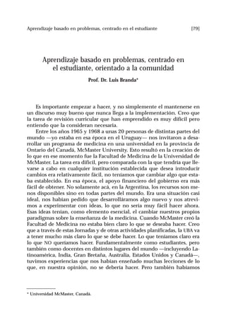 [79]Aprendizaje basado en problemas, centrado en el estudiante
Aprendizaje basado en problemas, centrado en
el estudiante, orientado a la comunidad
Prof. Dr. Luis Branda*
Es importante empezar a hacer, y no simplemente el mantenerse en
un discurso muy bueno que nunca llega a la implementación. Creo que
la tarea de revisión curricular que han emprendido es muy difícil pero
entiendo que la consideran necesaria.
Entre los años 1965 y 1968 a unas 20 personas de distintas partes del
mundo —yo estaba en esa época en el Uruguay— nos invitaron a desa-
rrollar un programa de medicina en una universidad en la provincia de
Ontario del Canadá, McMaster University. Esto resultó en la creación de
lo que en ese momento fue la Facultad de Medicina de la Universidad de
McMaster. La tarea era difícil, pero comparada con la que tendría que lle-
varse a cabo en cualquier institución establecida que desea introducir
cambios era relativamente fácil, no teníamos que cambiar algo que esta-
ba establecido. En esa época, el apoyo financiero del gobierno era más
fácil de obtener. No solamente acá, en la Argentina, los recursos son me-
nos disponibles sino en todas partes del mundo. Era una situación casi
ideal, nos habían pedido que desarrolláramos algo nuevo y nos atrevi-
mos a experimentar con ideas, lo que no sería muy fácil hacer ahora.
Esas ideas tenían, como elemento esencial, el cambiar nuestros propios
paradigmas sobre la enseñanza de la medicina. Cuando McMaster creó la
Facultad de Medicina no estaba bien claro lo que se deseaba hacer. Creo
que a través de estas Jornadas y de otras actividades planificadas, la UBA va
a tener mucho más claro lo que se debe hacer. Lo que teníamos claro era
lo que NO queríamos hacer. Fundamentalmente como estudiantes, pero
también como docentes en distintos lugares del mundo —incluyendo La-
tinoamérica, India, Gran Bretaña, Australia, Estados Unidos y Canadá—,
tuvimos experiencias que nos habían enseñado muchas lecciones de lo
que, en nuestra opinión, no se debería hacer. Pero también habíamos
* Universidad McMaster, Canadá.
 