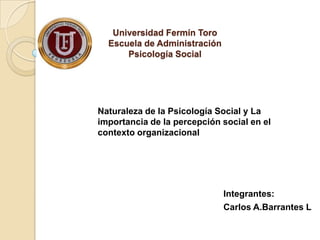 Universidad Fermín Toro
  Escuela de Administración
      Psicología Social




Naturaleza de la Psicología Social y La
importancia de la percepción social en el
contexto organizacional




                              Integrantes:
                              Carlos A.Barrantes L
 