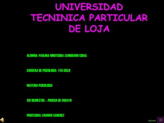 UNIVERSIDAD TECNINICA PARTICULAR DE LOJA ALUMNA: PAULINA NINOTCHKA ZAMBRANO CORAL CARRERA DE PSICOLOGIA- 1 ER CICLO MATERIA PSICOLOGIA 1ER BIEMESTRE – PRUEBA DE ENSAYO PROFESORA: CARMEN SANCHEZ 2008 Siguiente 