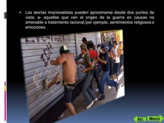    Las teorías irracionalistas pueden aproximarse desde dos puntos de
    vista: a- aquellas que ven el origen de la guerra en causas no
    amenable a tratamiento racional,[por ejemplo, sentimientos religiosos o
    emociones.




                                                                 Atr.   Menú
 