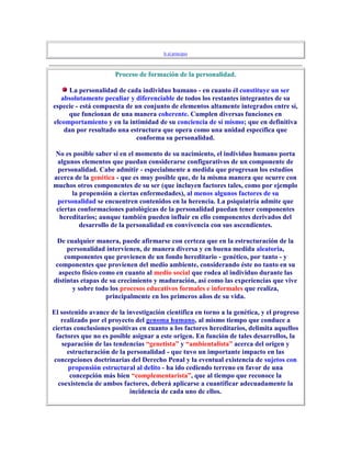 Ir al principio



                      Proceso de formación de la personalidad.

      La personalidad de cada individuo humano - en cuanto él constituye un ser
   absolutamente peculiar y diferenciable de todos los restantes integrantes de su
especie - está compuesta de un conjunto de elementos altamente integrados entre sí,
     que funcionan de una manera coherente. Cumplen diversas funciones en
elcomportamiento y en la intimidad de su conciencia de sí mismo; que en definitiva
    dan por resultado una estructura que opera como una unidad específica que
                            conforma su personalidad.

No es posible saber si en el momento de su nacimiento, el individuo humano porta
 algunos elementos que puedan considerarse configurativos de un componente de
 personalidad. Cabe admitir - especialmente a medida que progresan los estudios
acerca de la genética - que es muy posible que, de la misma manera que ocurre con
muchos otros componentes de su ser (que incluyen factores tales, como por ejemplo
       la propensión a ciertas enfermedades), al menos algunos factores de su
 personalidad se encuentren contenidos en la herencia. La psiquiatría admite que
 ciertas conformaciones patológicas de la personalidad puedan tener componentes
  hereditarios; aunque también pueden influir en ello componentes derivados del
          desarrollo de la personalidad en convivencia con sus ascendientes.

 De cualquier manera, puede afirmarse con certeza que en la estructuración de la
     personalidad intervienen, de manera diversa y en buena medida aleatoria,
    componentes que provienen de un fondo hereditario - genético, por tanto - y
 componentes que provienen del medio ambiente, considerando éste no tanto en su
  aspecto físico como en cuanto al medio social que rodea al individuo durante las
distintas etapas de su crecimiento y maduración, así como las experiencias que vive
       y sobre todo los procesos educativos formales e informales que realiza,
                   principalmente en los primeros años de su vida.

El sostenido avance de la investigación científica en torno a la genética, y el progreso
    realizado por el proyecto del genoma humano, al mismo tiempo que conduce a
ciertas conclusiones positivas en cuanto a los factores hereditarios, delimita aquellos
  factores que no es posible asignar a este origen. En función de tales desarrollos, la
    separación de las tendencias “genetista” y “ambientalista” acerca del origen y
      estructuración de la personalidad - que tuvo un importante impacto en las
 concepciones doctrinarias del Derecho Penal y la eventual existencia de sujetos con
      propensión estructural al delito - ha ido cediendo terreno en favor de una
       concepción más bien “complementarista”, que al tiempo que reconoce la
   coexistencia de ambos factores, deberá aplicarse a cuantificar adecuadamente la
                            incidencia de cada uno de ellos.
 