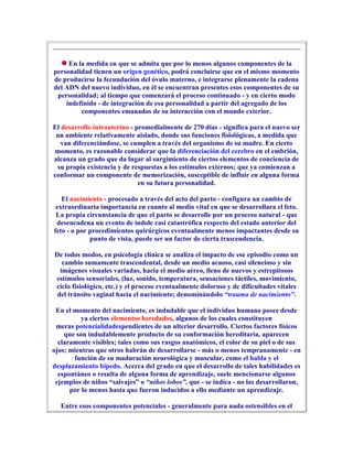 En la medida en que se admita que por lo menos algunos componentes de la
personalidad tienen un origen genético, podrá concluirse que en el mismo momento
de producirse la fecundación del óvulo materno, e integrarse plenamente la cadena
del ADN del nuevo individuo, en él se encuentran presentes esos componentes de su
 personalidad; al tiempo que comenzará el proceso continuado - y en cierto modo
    indefinido - de integración de esa personalidad a partir del agregado de los
         componentes emanados de su interacción con el mundo exterior.

El desarrollo intrauterino - promedialmente de 270 días - significa para el nuevo ser
 un ambiente relativamente aislado, donde sus funciones fisiológicas, a medida que
   van diferenciándose, se cumplen a través del organismo de su madre. En cierto
momento, es razonable considerar que la diferenciación del cerebro en el embrión,
alcanza un grado que da lugar al surgimiento de ciertos elementos de conciencia de
 su propia existencia y de respuestas a los estímulos externos; que ya comienzan a
conformar un componente de memorización, susceptible de influir en alguna forma
                              en su futura personalidad.

   El nacimiento - procesado a través del acto del parto - configura un cambio de
 extraordinaria importancia en cuanto al medio vital en que se desarrollara el feto.
 La propia circunstancia de que el parto se desarrolle por un proceso natural - que
 desencadena un evento de índole casi catastrófica respecto del estado anterior del
feto - o por procedimientos quirúrgicos eventualmente menos impactantes desde su
             punto de vista, puede ser un factor de cierta trascendencia.

De todos modos, en psicología clínica se analiza el impacto de ese episodio como un
   cambio sumamente trascendental, desde un medio acuoso, casi silencioso y sin
  imágenes visuales variadas, hacia el medio aéreo, lleno de nuevos y estrepitosos
estímulos sensoriales, (luz, sonido, temperatura, sensaciones táctiles, movimiento,
ciclo fisiológico, etc.) y el proceso eventualmente doloroso y de dificultades vitales
 del tránsito vaginal hacia el nacimiento; denominándolo “trauma de nacimiento”.

 En el momento del nacimiento, es indudable que el individuo humano posee desde
          ya ciertos elementos heredados, algunos de los cuales constituyen
 meras potencialidadespendientes de un ulterior desarrollo. Ciertos factores físicos
    que son indudablemente producto de su conformación hereditaria, aparecen
  claramente visibles; tales como sus rasgos anatómicos, el color de su piel o de sus
ojos; mientras que otros habrán de desarrollarse - más o menos tempranamente - en
       función de su maduración neurológica y muscular, como el habla y el
desplazamiento bípedo. Acerca del grado en que el desarrollo de tales habilidades es
  espontáneo o resulta de alguna forma de aprendizaje, suele mencionarse algunos
 ejemplos de niños “salvajes” o “niños lobos”, que - se indica - no las desarrollaron,
      por lo menos hasta que fueron inducidos a ello mediante un aprendizaje.

  Entre esos componentes potenciales - generalmente para nada ostensibles en el
 