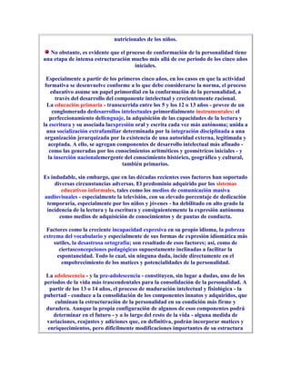 nutricionales de los niños.

  No obstante, es evidente que el proceso de conformación de la personalidad tiene
una etapa de intensa estructuración mucho más allá de ese período de los cinco años
                                     iniciales.

  Especialmente a partir de los primeros cinco años, en los casos en que la actividad
 formativa se desenvuelve conforme a lo que debe considerarse la norma, el proceso
    educativo asume un papel primordial en la conformación de la personalidad, a
      través del desarrollo del componente intelectual y crecientemente racional.
  La educación primaria - transcurrida entre los 5 y los 12 o 13 años - provee de un
     conglomerado dedesarrollos intelectuales primordialmente instrumentales: el
   perfeccionamiento dellenguaje, la adquisición de las capacidades de la lectura y
la escritura y su asociada laexpresión oral y escrita cada vez más autónoma; unida a
  una socialización extrafamiliar determinada por la integración disciplinada a una
 organización jerarquizada por la existencia de una autoridad externa, legitimada y
   aceptada. A ello, se agregan componentes de desarrollo intelectual más afinado -
   como las generadas por los conocimientos aritméticos y geométricos iniciales - y
  la inserción nacionalemergente del conocimiento histórico, geográfico y cultural,
                                  también primarios.

Es indudable, sin embargo, que en las décadas recientes esos factores han soportado
     diversas circunstancias adversas. El predominio adquirido por los sistemas
        educativos informales, tales como los medios de comunicación masiva
audiovisuales - especialmente la televisión, con su elevado porcentaje de dedicación
 temporaria, especialmente por los niños y jóvenes - ha debilitado en alto grado la
 incidencia de la lectura y la escritura y consiguientemente la expresión autónoma
       como medios de adquisición de conocimientos y de pautas de conducta.

 Factores como la creciente incapacidad expresiva en su propio idioma, la pobreza
extrema del vocabulario y especialmente de sus formas de expresión idiomática más
    sutiles, la desastrosa ortografía; son resultado de esos factores; así, como de
      ciertasconcepciones pedagógicas supuestamente inclinadas a facilitar la
     espontaneidad. Todo lo cual, sin ninguna duda, incide directamente en el
       empobrecimiento de los matices y potencialidades de la personalidad.

 La adolescencia - y la pre-adolescencia - constituyen, sin lugar a dudas, uno de los
períodos de la vida más trascendentales para la consolidación de la personalidad. A
  partir de los 13 o 14 años, el proceso de maduración intelectual y fisiológica - la
pubertad - conduce a la consolidación de los componentes innatos y adquiridos, que
     culminan la estructuración de la personalidad en su condición más firme y
 duradera. Aunque la propia configuración de algunos de esos componentes podrá
    determinar en el futuro - y a lo largo del resto de la vida - alguna medida de
 variaciones, reajustes y adiciones que, en definitiva, podrán incorporar matices y
 enriquecimientos, pero dificilmente modificaciones importantes de su estructura
 