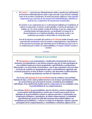 El carácter — expresión que idiomáticamente alude a aquello que individualiza
       precisamente (etimológicamente alude a algo marcado o una incisión realizada,
       como en la escritura cuneiforme), de modo que puede calificarse como aquellos
        componentes que expresan de una manera más individualizada y distintiva el
                  modo de ser y comportarse de una persona en particular.

       El carácter es un componente que se ve fuertemente influido por el ambiente, la
        cultura, la educación, el entorno social y familiar, el núcleo de amistades o de
          trabajo, etc. En cierto sentido, resulta de la forma en que los componentes
              constitucionales del temperamento, son moldeados a lo largo de su
             desenvolvimiento en el ambiente familiar, educacional, social; y sus
                   condiciones personales se desarrollan en cierta dirección.

       Uno de los factores esenciales del carácter es la voluntad unida al temple, como
        expresión del autodominio sobre los propios comportamientos; especialmente
       en las decisiones personales que importan ejercer la libertad, pero que a la vez
       se condicionan por el deber, la responsabilidad, y el respeto a límites sociales o
                                           morales.
                                       Ir al principio



                            Tipología de la personalidad.

       Una tipología es un ordenamiento y clasificación sistematizada de diversos
 elementos correspondientes a una misma categoría, que por lo tanto participan de
    una cualidad común pero tienen propiedades, especificidades o graduaciones
diferenciales y en cierto modo características - por lo que responden a diversos tipos
  - de forma de reunirlos en agrupamientos típicos, preferiblemente siguiendo una
 secuencia progresiva en base al factor o carácter, que determina su diferenciación;
              realizada especialmente con fines de exposición y estudio.

    En el caso, una tipología de la personalidad trata de establecer una cantidad
limitada de tipos, en los cuales puedan insertarse con el mayor ajustamiento posible,
       las características que presentan la enorme variedad de personalidades
individuales. Esta clasificación facilita tanto la comprensión de sus cualidades como
                      la predictibilidad de sus comportamientos.

Los criterios tipificar las personalidades, han de referirse a ciertos componentes no
     excesivamente individualizadores; motivo por el cual la mayor parte de las
  tipologías de la personalidad se atienen a aspectos generales y relacionados con
  componentes biológicos y psicológicos, de índole temperamental. La indudable
      especificidad que poseen los individos humanos hacen difícil tipificar sus
variadísimas personalidades; y reducen el campo de la tipología a algunos aspectos
   principales de los comportamientos, y ateniéndose a solamente algunos de los
 