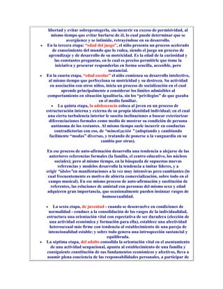 libertad y evitar sobreprotegerlo, sin incurrir en exceso de permisividad, al
    mismo tiempo que evitar burlarse de él, lo cual puede determinar que se
             avergüence y se intimide, retrayéndose en su desarrollo.
En la tercera etapa: “edad del juego”, el niño presenta un proceso acelerado
     de conocimiento del mundo que lo rodea, siendo el juego un proceso de
  aprendizaje y de desarrollo de su motricidad. Es la edad de la curiosidad y
      las constantes preguntas, en lo cual es preciso permitirle que tome la
      iniciativa y procurar responderlas en forma sencilla, accesible, pero
                                     sustancial.
En la cuarta etapa, “edad escolar” el niño comienza su desarrollo intelectivo,
  al mismo tiempo que perfecciona su motricidad y su destreza. Su actividad
   en asociación con otros niños, inicia un proceso de socialización en el cual
          aprende principalmente a considerar los límites admisibles al
 comportamiento en situación igualitaria, sin los “privilegios” de que gozaba
                               en el medio familiar.
        La quinta etapa, la adolescencia coloca al joven en un proceso de
estructuración interna y externa de su propia identidad individual; en el cual
 una cierta turbulencia interior le suscita inclinaciones a buscar exteriorizar
  diferenciaciones formales como medio de mostrar su condición de persona
    autónoma de los restantes. Al mismo tiempo suele incurrir en conductas
      contradictorias con eso, de “mimetización ” (adoptando y cambiando
  facilmente “modas” diversas, y tratando de ponerse a la vanguardia en su
                                cambio por otras).

En ese proceso de auto-afirmación desarrolla una tendencia a alejarse de las
  anteriores referencias formales (la familia, el centro educativo, los núcleos
     sociales); pero al mismo tiempo, en la búsqueda de supuestas nuevas
       referencias y modelos desarrolla la tendencia a imitar líderes, y a
erigir “ídolos”en manifestaciones a la vez muy intensivas pero cambiantes (lo
 cual frecuentemente es motivo de abierta comercialización, sobre todo en el
  campo musical). En ese mismo proceso de auto-afirmación y sustitución de
   referentes, las relaciones de amistad con personas del mismo sexo y edad
 adquieren gran importancia, que ocasionalmente pueden insinuar rasgos de
                                 homosexualidad.

   La sexta etapa, de juventud - cuando se desenvuelve en condiciones de
 normalidad - conduce a la consolidación de los rasgos de la individualidad,
estructura una orientación vital con espectativa de ser duradera (elección de
  una actividad económica y formación para ella), establece una afectividad
  heterosexual más firme con tendencia al establecimiento de una pareja de
 intencionalidad estable; y sobre todo genera una introspección sustancial y
                                 equilibrada.
La séptima etapa, del adulto consolida la orientación vital en el asentamiento
  de una actividad ocupacional, apunta al establecimiento de una familia y
consiguiente constitución de sus fundamentos económicos y afectivos, lleva a
asumir plena conciencia de las responsabilidades personales, a participar de
 