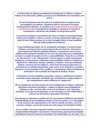 consideración por algunos procedimientos formales que se aplican en algunos
órdenes de la vida social y política, generan graves dificultades a las sociedades y los
                                         países.

     Uno de los fenómenos más frecuentes de manifestaciones irregulares de la
       personalidad y la conducta - dejando de lado las alteraciones de índole
  terminantemente delictiva - lo constituyen los comportamientos paranoides por
     insuficiencia cultural (insuficiencia entendida no solamente en relación al
          conocimiento y educación, sino también a la integración social).

 La paranoia patológica es una psicosis que mueve al sujeto a una interpretación
 errónea de la realidad, y lo lleva a razonar en forma estrictamente lógica, pero a
  partir de tales falsas premisas; de lo cual el ejemplo clásico es la personalidad
                       literaria deDon Quijote de la Mancha.

    La personalidad paranoide, sin ser actualmente patológica, se caracteriza por
     inclinarse a interpretaciones equivocadas de diversos factores y situaciones;
     generalmente por falta de capacidad cultural, y a menudo por una excesiva
 subjetivación emocional resultante de un exceso de autoestima que le imposibilita
reconocer y aceptar los propios errores y responsabilidades. O que lleva a actitudes
   de “fanatización”, o de “radicalización” sea con respecto a ciertas concepciones
ideológicas, sea con respecto a adhesiones a personalidades artísticas o deportivas, a
   hiperactivas “militancias” sociales o políticas, o similares. Estas personalidades
    tienden a asociarse con sus similares, e intervienen de manera importante en
  losfenómenos de multitud desorbitada, como ocurre en los incidentes en estadios
deportivos o en las asonadas civiles y políticas; y generalmente afloran facilmente al
            desbordarse con el estímulo de la ingesta de alcohol y drogas.

  Precisamente, las personalidades paranoides, cuando se manifiestan de manera
 acentuada, suelen emprender actividades que racionalmente resultan utópicas, y
             que coloquialmente suelen calificarse de “quijotescas”.

  Los ejemplos de estas alteraciones de la personalidad que no llegan a conformar
   situaciones claramente patológicas - aunque en algunos casos gradualmente
     culminan en ello - son reiterados a través de la historia y en la vida de las
sociedades. En la época contemporánea, el caso más típico es el de Adolfo Hitler, a
                 causa de sus gravísimas repercusiones históricas.

Sin embargo, no solamente es posible advertir con bastante facilidad la actividad de
individualidades de personalidad paranoide, de diversos grados, en la vida pública
   de las naciones; sino especialmente en la vida de relación corriente, a nivel de
  personas comunes, con una frecuencia muy alta aunque de intensidad variable.

 En ese sentido, es frecuente apreciar actitudes reactivas ante las frustraciones, en
comportamientos llamados “querulantes” (reclamatorios, protestatarios) dirigidas
especialmente hacia los centros de autoridad. Una actitud típica, de esta clase, es la
 