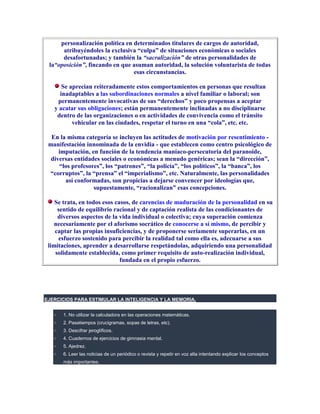 personalización política en determinados titulares de cargos de autoridad,
      atribuyéndoles la exclusiva “culpa” de situaciones económicas o sociales
      desafortunadas; y también la “sacralización” de otras personalidades de
 la“oposición”, fincando en que asuman autoridad, la solución voluntarista de todas
                                 esas circunstancias.

      Se aprecian reiteradamente estos comportamientos en personas que resultan
     inadaptables a las subordinaciones normales a nivel familiar o laboral; son
    permanentemente invocativas de sus “derechos” y poco propensas a aceptar
   y acatar sus obligaciones; están permanentemente inclinadas a no disciplinarse
    dentro de las organizaciones o en actividades de convivencia como el tránsito
          vehicular en las ciudades, respetar el turno en una “cola”, etc. etc.

  En la misma categoría se incluyen las actitudes de motivación por resentimiento -
 manifestación innominada de la envidia - que establecen como centro psicológico de
     imputación, en función de la tendencia maníaco-persecutoria del paranoide,
  diversas entidades sociales o económicas a menudo genéricas; sean la “dirección”,
     “los profesores”, los “patrones”, “la policía”, “los políticos”, la “banca”, los
 “corruptos”, la “prensa” el “imperialismo”, etc. Naturalmente, las personalidades
       así conformadas, son propicias a dejarse convencer por ideologías que,
                  supuestamente, “racionalizan” esas concepciones.

    Se trata, en todos esos casos, de carencias de maduración de la personalidad en su
     sentido de equilibrio racional y de captación realista de las condicionantes de
     diversos aspectos de la vida individual o colectiva; cuya superación comienza
   necesariamente por el aforismo socrático de conocerse a sí mismo, de percibir y
    captar las propias insuficiencias, y de proponerse seriamente superarlas, en un
     esfuerzo sostenido para percibir la realidad tal como ella es, adecuarse a sus
 limitaciones, aprender a desarrollarse respetándolas, adquiriendo una personalidad
    solidamente establecida, como primer requisito de auto-realización individual,
                              fundada en el propio esfuerzo.




EJERCICIOS PARA ESTIMULAR LA INTELIGENCIA Y LA MEMORIA.


      1. No utilizar la calculadora en las operaciones matemáticas.
      2. Pasatiempos (crucigramas, sopas de letras, etc).
      3. Descifrar jeroglíficos.
      4. Cuadernos de ejercicios de gimnasia mental.
      5. Ajedrez.
      6. Leer las noticias de un periódico o revista y repetir en voz alta intentando explicar los conceptos
      más importantes.
 