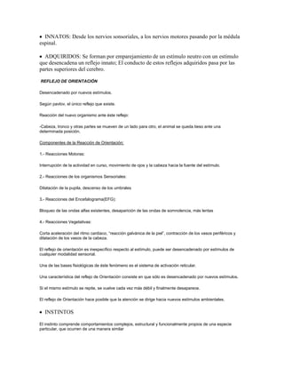 INNATOS: Desde los nervios sonsoriales, a los nervios motores pasando por la médula
espinal.

  ADQUIRIDOS: Se forman por emparejamiento de un estímulo neutro con un estímulo
que desencadena un reflejo innato; El conducto de estos reflejos adquiridos pasa por las
partes superiores del cerebro.

REFLEJO DE ORIENTACIÓN

Desencadenado por nuevos estímulos.

Según pavlov, el único reflejo que existe.

Reacción del nuevo organismo ante éste reflejo:

-Cabeza, tronco y otras partes se mueven de un lado para otro, el animal se queda tieso ante una
determinada posición.

Componentes de la Reacción de Orientación:

1.- Reacciones Motoras:

Interrupción de la actividad en curso, movimiento de ojos y la cabeza hacia la fuente del estímulo.

2.- Reacciones de los organismos Sensoriales:

Dilatación de la pupila, descenso de los umbrales

3.- Reacciones del Encefalograma(EFG):

Bloqueo de las ondas alfas existentes, desaparición de las ondas de somnolencia, más lentas

4.- Reacciones Vegetativas:

Corta aceleración del ritmo cardiaco, “reacción galvánica de la piel”, contracción de los vasos periféricos y
dilatación de los vasos de la cabeza.

El reflejo de orientación es inespecífico respecto al estímulo, puede ser desencadenado por estímulos de
cualquier modalidad sensorial.

Una de las bases fisiológicas de éste fenómeno es el sistema de activación reticular.

Una característica del reflejo de Orientación consiste en que sólo es desencadenado por nuevos estímulos.

Si el mismo estímulo se repite, se vuelve cada vez más débil y finalmente desaparece.

El reflejo de Orientación hace posible que la atención se dirige hacia nuevos estímulos ambientales.


   INSTINTOS

El instinto comprende comportamientos complejos, estructural y funcionalmente propios de una especie
particular, que ocurren de una manera similar
 