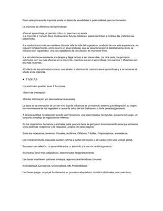 Para cada proceso de impronta existe un lapso de sensibilidad o potencialidad para su formación.

La impronta se diferencia del aprendizaje:

-Para el aprendizaje, el periodo critico no importa o no existe
-La impronta a menudo tiene implicaciones futuras drásticas: puede contribuir a moldear las preferencias
posteriores.

-La conducta impronta se mantiene durante toda la vida del organismo, producto de una sola experiencia, sin
requerir fortalecimiento, como ocurre en el aprendizaje, que se caracteriza por el debilitamiento ,si no se
refuerza con regularidad. Una vez establecida la vinculación, se mantiene firme.

-La vinculación se resistente a la terapia y llega incluso a ser irreversible, por otra parte, los primeros
estímulos, son los más eficaces en la impronta, mientras que en el aprendizaje ,los eventos + eficientes son
los más recientes.

-El efecto de los estímulos nocivos, que tienden a disminuir la conducta en el aprendizaje y a incrementar el
efecto en la impronta.


   TAXIAS

Los estímulos pueden tener 2 funciones:

-Servir de orientación

-Brindar información y/o desncadenar respuestas

La taxia es la orientación de un ser vivo, bajo la influencia de un estímulo externo,que designa en su origen,
los movimientos de los vegetales a causa de la luz del sol (heliotaxia) o de la pesadez(geotaxia).

A la taxia positiva de atracción sucede con frecuencia, una taxia negativa de repulsa, que pone en juego, un
conjunto complejo de regulaciones internas.

En los organismos humanos y animales, para que una taxia se ponga en funcionamiento,tiene que activarse
unos sistemas receptores y de respuesta ,propios de cada especie.

Entre los receptores, tenemos: Visuales, Auditivos, Olfativos, Táctiles, Propioceptivos, anestésicos.

Los mecanismos de respuesta pueden ceñirse a partes del cuerpo o al cuerpo como una unidad global.

Expresan uan relación, no aprendida entre un estímulo y la conducta del organismo.

El proceso tiene fines adaptativos, determinados filogenéticamente.

Las taxias mantienen patrones innatops, algunas características comunes:

Invariabilidad, Constancia, Universalidad, Alta Predictibilidad.

Las taxias juegan un papel fundamental en procesos adaptativos, no sólo individuales, sino colectivos.
 