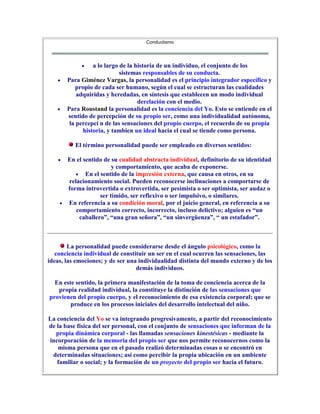 Conductismo




                 a lo largo de la historia de un individuo, el conjunto de los
                            sistemas responsables de su conducta.
       Para Giménez Vargas, la personalidad es el principio integrador específico y
           propio de cada ser humano, según el cual se estructuran las cualidades
           adquiridas y heredadas, en síntesis que establecen un modo individual
                                   derelación con el medio.
       Para Roustand la personalidad es la conciencia del Yo. Esto se entiende en el
       sentido de percepción de su propio ser, como una individualidad autónoma,
        la percepci n de las sensaciones del propio cuerpo, el recuerdo de su propia
             historia, y tambien un ideal hacia el cual se tiende como persona.

          El término personalidad puede ser empleado en diversos sentidos:

       En el sentido de su cualidad abstracta individual, definitorio de su identidad
                         y comportamiento, que acaba de exponerse.
              En el sentido de la impresión externa, que causa en otros, en su
       relacionamiento social. Pueden reconocerse inclinaciones a comportarse de
       forma introvertida o extrovertida, ser pesimista o ser optimista, ser audaz o
                    ser tímido, ser reflexivo o ser impulsivo, o similares.
       En referencia a su condición moral, por el juicio general, en referencia a su
          comportamiento correcto, incorrecto, incluso delictivo; alguien es “un
           caballero”, “una gran señora”, “un sinvergüenza”, “ un estafador”.



        La personalidad puede considerarse desde el ángulo psicológico, como la
   conciencia individual de constituir un ser en el cual ocurren las sensaciones, las
ideas, las emociones; y de ser una individualidad distinta del mundo externo y de los
                                  demás individuos.

  En este sentido, la primera manifestación de la toma de conciencia acerca de la
   propia realidad individual, la constituye la distinción de las sensaciones que
provienen del propio cuerpo, y el reconocimiento de esa existencia corporal; que se
        produce en los procesos iniciales del desarrollo intelectual del niño.

La conciencia del Yo se va integrando progresivamente, a partir del reconocimiento
de la base física del ser personal, con el conjunto de sensaciones que informan de la
  propia dinámica corporal - las llamadas sensaciones kinestésicas - mediante la
incorporación de la memoria del propio ser que nos permite reconocernos como la
    misma persona que en el pasado realizó determinadas cosas o se encontró en
 determinadas situaciones; así como percibir la propia ubicación en un ambiente
   familiar o social; y la formación de un proyecto del propio ser hacia el futuro.
 