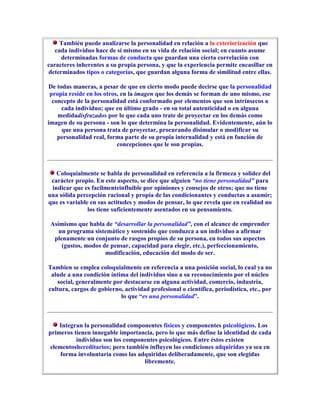 También puede analizarse la personalidad en relación a la exteriorización que
   cada individuo hace de sí mismo en su vida de relación social; en cuanto asume
     determinadas formas de conducta que guardan una cierta correlación con
caracteres inherentes a su propia persona, y que la experiencia permite encasillar en
determinados tipos o categorías, que guardan alguna forma de similitud entre ellas.

De todas maneras, a pesar de que en cierto modo puede decirse que la personalidad
 propia reside en los otros, en la imagen que los demás se forman de uno mismo, ese
  concepto de la personalidad está conformado por elementos que son intrínsecos a
     cada individuo; que en último grado - en su total autenticidad o en alguna
    medidadisfrazados por lo que cada uno trate de proyectar en los demás como
imagen de su persona - son lo que determina la personalidad. Evidentemente, aún lo
     que una persona trata de proyectar, procurando disimular o modificar su
    personalidad real, forma parte de su propia internalidad y está en función de
                           concepciones que le son propias.



   Coloquialmente se habla de personalidad en referencia a la firmeza y solidez del
 carácter propio. En este aspecto, se dice que alguien “no tiene personalidad” para
 indicar que es facilmenteinfluible por opiniones y consejos de otros; que no tiene
una sólida percepción racional y propia de las condicionantes y conductas a asumir;
que es variable en sus actitudes y modos de pensar, lo que revela que en realidad no
               los tiene suficientemente asentados en su pensamiento.

 Asimismo que habla de “desarrollar la personalidad”, con el alcance de emprender
    un programa sistemático y sostenido que conduzca a un individuo a afirmar
  plenamente un conjunto de rasgos propios de su persona, en todos sus aspectos
     (gustos, modos de pensar, capacidad para elegir, etc.), perfeccionamiento,
                     modificación, educación del modo de ser.

Tambien se emplea coloquialmente en referencia a una posición social, lo cual ya no
 alude a una condición íntima del individuo sino a su reconocimiento por el núcleo
   social, generalmente por destacarse en alguna actividad, comercio, industria,
cultura, cargos de gobierno, actividad profesional o científica, periodística, etc., por
                           lo que “es una personalidad”.



    Integran la personalidad componentes físicos y componentes psicológicos. Los
primeros tienen innegable importancia, pero lo que más define la identidad de cada
          individuo son los componentes psicológicos. Entre éstos existen
 elementoshereditarios; pero también influyen las condiciones adquiridas ya sea en
     forma involuntaria como las adquiridas deliberadamente, que son elegidas
                                   libremente.
 