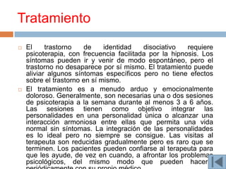 Tratamiento
   El     trastorno   de     identidad   disociativo   requiere
    psicoterapia, con frecuencia facilitada por la hipnosis. Los
    síntomas pueden ir y venir de modo espontáneo, pero el
    trastorno no desaparece por sí mismo. El tratamiento puede
    aliviar algunos síntomas específicos pero no tiene efectos
    sobre el trastorno en sí mismo.
   El tratamiento es a menudo arduo y emocionalmente
    doloroso. Generalmente, son necesarias una o dos sesiones
    de psicoterapia a la semana durante al menos 3 a 6 años.
    Las sesiones tienen como objetivo integrar las
    personalidades en una personalidad única o alcanzar una
    interacción armoniosa entre ellas que permita una vida
    normal sin síntomas. La integración de las personalidades
    es lo ideal pero no siempre se consigue. Las visitas al
    terapeuta son reducidas gradualmente pero es raro que se
    terminen. Los pacientes pueden confiarse al terapeuta para
    que les ayude, de vez en cuando, a afrontar los problemas
    psicológicos, del mismo modo que pueden hacerlo
 