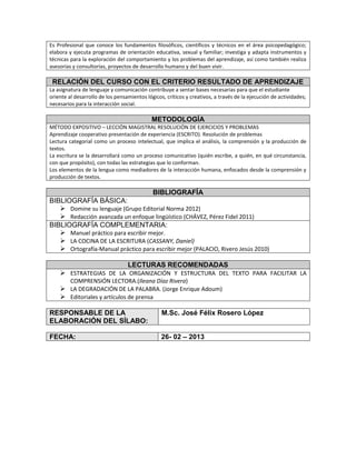 Es Profesional que conoce los fundamentos filosóficos, científicos y técnicos en el área psicopedagógico;
elabora y ejecuta programas de orientación educativa, sexual y familiar; investiga y adapta instrumentos y
técnicas para la exploración del comportamiento y los problemas del aprendizaje, así como también realiza
asesorías y consultorías, proyectos de desarrollo humano y del buen vivir.
RELACIÓN DEL CURSO CON EL CRITERIO RESULTADO DE APRENDIZAJE
La asignatura de lenguaje y comunicación contribuye a sentar bases necesarias para que el estudiante
oriente al desarrollo de los pensamientos lógicos, críticos y creativos, a través de la ejecución de actividades;
necesarios para la interacción social.
METODOLOGÍA
MÉTODO EXPOSITIVO – LECCIÓN MAGISTRAL RESOLUCIÓN DE EJERCICIOS Y PROBLEMAS
Aprendizaje cooperativo presentación de experiencia (ESCRITO). Resolución de problemas
Lectura categorial como un proceso intelectual, que implica el análisis, la comprensión y la producción de
textos.
La escritura se la desarrollará como un proceso comunicativo (quién escribe, a quién, en qué circunstancia,
con que propósito), con todas las estrategias que lo conforman.
Los elementos de la lengua como mediadores de la interacción humana, enfocados desde la comprensión y
producción de textos.
BIBLIOGRAFÍA
BIBLIOGRAFÍA BÁSICA:
 Domine su lenguaje (Grupo Editorial Norma 2012)
 Redacción avanzada un enfoque lingüístico (CHÁVEZ, Pérez Fidel 2011)
BIBLIOGRAFÍA COMPLEMENTARIA:
 Manuel práctico para escribir mejor.
 LA COCINA DE LA ESCRITURA (CASSANY, Daniel)
 Ortografía-Manual práctico para escribir mejor (PALACIO, Rivero Jesús 2010)
LECTURAS RECOMENDADAS
 ESTRATEGIAS DE LA ORGANIZACIÓN Y ESTRUCTURA DEL TEXTO PARA FACILITAR LA
COMPRENSIÓN LECTORA.(Ileana Díaz Rivera)
 LA DEGRADACIÓN DE LA PALABRA. (Jorge Enrique Adoum)
 Editoriales y artículos de prensa
RESPONSABLE DE LA
ELABORACIÓN DEL SÍLABO:
M.Sc. José Félix Rosero López
FECHA: 26- 02 – 2013
 