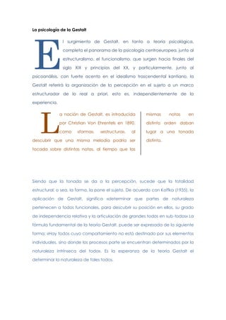 La psicología de la Gestalt

E

l surgimiento de Gestalt, en tanto a teoría psicológica,
completa el panorama de la psicología centroeuropea, junto al
estructuralismo, el funcionalismo, que surgen hacia finales del
siglo XIX y principios del XX, y particularmente, junto al

psicoanálisis, con fuerte acento en el idealismo trascendental kantiano, la
Gestalt referirá la organización de la percepción en el sujeto a un marco
estructurador de lo real a priori, esto es, independientemente de la
experiencia.

L

a noción de Gestalt, es introducida

mismas

por Christian Von Ehrenfels en 1890,

distinto orden daban

como

lugar a una tonada

«forma»,

«estructura»,

al

descubrir que una misma melodía podría ser

notas

en

distinta.

tocada sobre distintas notas, al tiempo que las

Siendo que la tonada se da a la percepción, sucede que la totalidad
estructural, o sea, la forma, la pone el sujeto. De acuerdo con Koffka (1935), la
aplicación de Gestalt, significa «determinar que partes de naturaleza
pertenecen a todos funcionales, para descubrir su posición en ellos, su grado
de independencia relativa y la articulación de grandes todos en sub-todos» La
fórmula fundamental de la teoría Gestalt, puede ser expresada de la siguiente
forma: «Hay todos cuyo comportamiento no está destinado por sus elementos
individuales, sino donde los procesos parte se encuentran determinados por la
naturaleza intrínseca del todo». Es la esperanza de la teoría Gestalt el
determinar la naturaleza de tales todos.

 