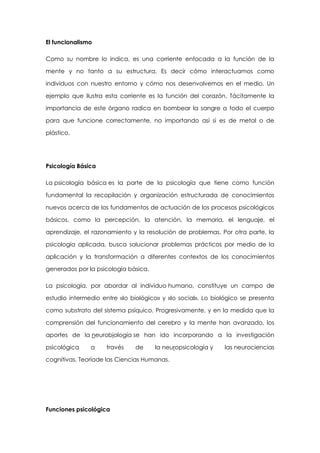 El funcionalismo
Como su nombre lo indica, es una corriente enfocada a la función de la
mente y no tanto a su estructura. Es decir cómo interactuamos como
individuos con nuestro entorno y cómo nos desenvolvemos en el medio. Un
ejemplo que ilustra esta corriente es la función del corazón. Tácitamente la
importancia de este órgano radica en bombear la sangre a todo el cuerpo
para que funcione correctamente, no importando así si es de metal o de
plástico.

Psicología Básica
La psicología básica es la parte de la psicología que tiene como función
fundamental la recopilación y organización estructurada de conocimientos
nuevos acerca de los fundamentos de actuación de los procesos psicológicos
básicos, como la percepción, la atención, la memoria, el lenguaje, el
aprendizaje, el razonamiento y la resolución de problemas. Por otra parte, la
psicología aplicada, busca solucionar problemas prácticos por medio de la
aplicación y la transformación a diferentes contextos de los conocimientos
generados por la psicología básica.
La psicología, por abordar al individuo humano, constituye un campo de
estudio intermedio entre «lo biológico» y «lo social». Lo biológico se presenta
como substrato del sistema psíquico. Progresivamente, y en la medida que la
comprensión del funcionamiento del cerebro y la mente han avanzado, los
aportes de la neurobiología se han ido incorporando a la investigación
psicológica

a

través

de

la neuropsicología y

cognitivas, Teoríade las Ciencias Humanas.

Funciones psicológica

las neurociencias

 