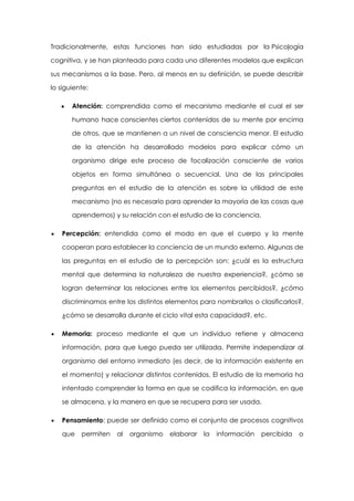 Tradicionalmente, estas funciones han sido estudiadas por la Psicología
cognitiva, y se han planteado para cada uno diferentes modelos que explican
sus mecanismos a la base. Pero, al menos en su definición, se puede describir
lo siguiente:
Atención: comprendida como el mecanismo mediante el cual el ser
humano hace conscientes ciertos contenidos de su mente por encima
de otros, que se mantienen a un nivel de consciencia menor. El estudio
de la atención ha desarrollado modelos para explicar cómo un
organismo dirige este proceso de focalización consciente de varios
objetos en forma simultánea o secuencial. Una de las principales
preguntas en el estudio de la atención es sobre la utilidad de este
mecanismo (no es necesario para aprender la mayoría de las cosas que
aprendemos) y su relación con el estudio de la conciencia.
Percepción: entendida como el modo en que el cuerpo y la mente
cooperan para establecer la conciencia de un mundo externo. Algunas de
las preguntas en el estudio de la percepción son: ¿cuál es la estructura
mental que determina la naturaleza de nuestra experiencia?, ¿cómo se
logran determinar las relaciones entre los elementos percibidos?, ¿cómo
discriminamos entre los distintos elementos para nombrarlos o clasificarlos?,
¿cómo se desarrolla durante el ciclo vital esta capacidad?, etc.
Memoria: proceso mediante el que un individuo retiene y almacena
información, para que luego pueda ser utilizada. Permite independizar al
organismo del entorno inmediato (es decir, de la información existente en
el momento) y relacionar distintos contenidos. El estudio de la memoria ha
intentado comprender la forma en que se codifica la información, en que
se almacena, y la manera en que se recupera para ser usada.
Pensamiento: puede ser definido como el conjunto de procesos cognitivos
que

permiten

al

organismo

elaborar

la

información

percibida

o

 