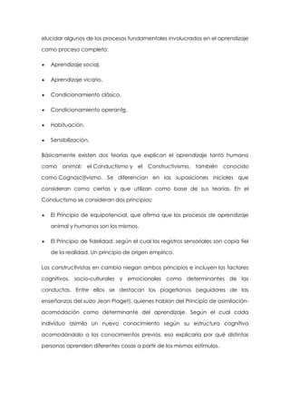 elucidar algunos de los procesos fundamentales involucrados en el aprendizaje
como proceso completo:
Aprendizaje social.
Aprendizaje vicario.
Condicionamiento clásico.
Condicionamiento operante.
Habituación.
Sensibilización.
Básicamente existen dos teorías que explican el aprendizaje tanto humano
como animal: el Conductismo y el

Constructivismo, también conocido

como Cognoscitivismo. Se diferencian en las suposiciones iniciales que
consideran como ciertas y que utilizan como base de sus teorías. En el
Conductismo se consideran dos principios:
El Principio de equipotencial, que afirma que los procesos de aprendizaje
animal y humanos son los mismos.
El Principio de fidelidad, según el cual los registros sensoriales son copia fiel
de la realidad. Un principio de origen empírico.
Los constructivistas en cambio niegan ambos principios e incluyen los factores
cognitivos, socio-culturales y emocionales como determinantes de las
conductas. Entre ellos se destacan los piagetianos (seguidores de las
enseñanzas del suizo Jean Piaget), quienes hablan del Principio de asimilaciónacomodación como determinante del aprendizaje. Según el cual cada
individuo asimila un nuevo conocimiento según su estructura cognitiva
acomodándolo a los conocimientos previos, eso explicaría por qué distintas
personas aprenden diferentes cosas a partir de los mismos estímulos.

 