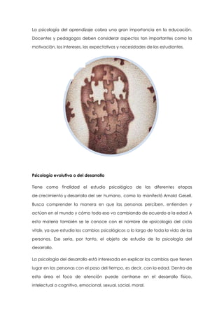 La psicología del aprendizaje cobra una gran importancia en la educación.
Docentes y pedagogos deben considerar aspectos tan importantes como la
motivación, los intereses, las expectativas y necesidades de los estudiantes.

Psicología evolutiva o del desarrollo
Tiene como finalidad el estudio psicológico de las diferentes etapas
de crecimiento y desarrollo del ser humano, como lo manifestó Arnold Gesell.
Busca comprender la manera en que las personas perciben, entienden y
actúan en el mundo y cómo todo eso va cambiando de acuerdo a la edad A
esta materia también se le conoce con el nombre de «psicología del ciclo
vital», ya que estudia los cambios psicológicos a lo largo de toda la vida de las
personas. Ese sería, por tanto, el objeto de estudio de la psicología del
desarrollo.
La psicología del desarrollo está interesada en explicar los cambios que tienen
lugar en las personas con el paso del tiempo, es decir, con la edad. Dentro de
esta área el foco de atención puede centrarse en el desarrollo físico,
intelectual o cognitivo, emocional, sexual, social, moral.

 