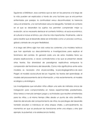 Siguiendo a ErikErikson, esos cambios que se dan en las personas a lo largo de
la vida pueden ser explicados a través de unos factores que se encuentran
enfrentados por parejas: la continuidad versus discontinuidad, la herencia
versus el ambiente, y la normatividad versus la ideografía. También el contexto
en el que se desarrollan los sujetos nos permiten comprender mejor su
evolución, así es necesario destacar el contexto histórico, el socio-económico,
el cultural e incluso el étnico, por citar los más importantes. Finalmente, vale la
pena resaltar que el desarrollo debe ser entendido como un proceso continuo,
global y dotado de una gran flexibilidad.
A lo largo del último siglo han sido varias las corrientes y los modelos teóricos
que han aportado sus descubrimientos e investigaciones para explicar el
fenómeno del cambio. En general cada uno de estos modelos tiene sus
propias explicaciones, a veces contradictorias a las que se presentan desde
otras teorías. Esa diversidad de paradigmas explicativos enriquece la
comprensión del fenómeno del desarrollo. Como más significativos entre estos
modelos es necesario citar el psicoanálisis, la psicologíagenética de Jean
Piaget, el modelo sociocultural de Lev Vygotski, las teorías del aprendizaje, el
modelo del procesamiento de la información, y más recientemente, el modelo
ecológico y el etológico.
Los investigadores que estudian niños utilizan una serie de métodos únicos de
indagación para comprometerlos en tareas experimentales prediseñadas.
Estas tareas a menudo semejan juegos y actividades que resulten entretenidas
para los niños, y al mismo tiempo útiles desde un punto de vista científico.
Además del estudio del comportamiento de niños, los psicólogos del desarrollo
también estudian a individuos en otras etapas vitales, y principalmente, los
momentos en que se producen las transiciones entre una etapa y otra (por
ejemplo, la pubertad, o la adolescencia tardía).

 