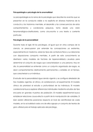 Psicopatología o psicología de la anormalidad
La psicopatología es la rama de la psicología que describe los eventos que se
presentan en la conducta visible o no explícita en diversos trastornos de la
conducta y los trastornos mentales, el desarrollo y las consecuencias de estos
comportamientos

y

condiciones

psíquicas,

tanto

desde

una

visión

fenomenológica-clasificatoria, como circunscrita a una teoría o corriente
particular.
Psicología de la personalidad
Durante todo el siglo XX los psicólogos, al igual que en otros campos de la
ciencia, se preocuparon por extender las concepciones ya existentes,
especialmente en medicina, sobre los tipos de contextura física y sus relaciones
con disposiciones comporta mentales. A partir de este conocimiento se
diseñaron varios modelos de factores de lapersonalidad y pruebas para
determinar el conjunto de rasgos que caracterizaban a una persona. Hoy en
día, la personalidad se entiende como un conjunto organizado de rasgos, es
decir comportamientos relativamente permanentes y estables en el tiempo,
que caracterizan a un individuo.
El estudio de la personalidad sigue siendo vigente y se configura alrededor de
tres modelos vigentes: el clínico, el correlacional y el experimental. El modelo
clínico da prioridad al estudio a profundidad de los individuos. El modelo
correlacional busca explorar diferencias individuales mediante estudios de tipo
encuesta en grandes muestras de población. El modelo experimental busca
establecer relaciones causa-efecto a partir de la manipulación de variables. Si
bien existen diferentes posiciones respecto al nivel de cientificidad de cada
modelo, en la actualidad cada uno de ellos agrupa un conjunto de teorías de
gran utilidad para el trabajo aplicado del psicólogo.

 