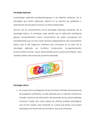 Psicología Aplicada
La psicología aplicada o profesional agrupa a las distintas vertientes de la
psicología que tienen aplicación directa en la solución de problemas y
optimización de procesos humanos con fines profesionales
Muchos de los conocimientos de la psicología aplicada provienen de la
psicología básica, sin embargo cabe señalar que la aplicación profesional
genera constantemente nuevo conocimiento de orden conceptual y/o
procedimental que muchas veces alcanza independencia del conocimiento
básico que le dio origen.Las vertientes más conocidas en el rubro de la
psicología

aplicada

son

la clínica,

la educativa,

la organizacional y

la comunitaria (muchas veces denominada social o social-comunitaria); pero
también existen otras ramas de creciente desarrollo.

Psicología clínica
Se ocupa de la investigación de las funciones mentales de las personas
que padecen sufrimiento, no sólo derivado por un trastorno mental sino
también trastornos de orientación del desarrollo de las potencialidades
humanas. Puede usar como apoyo las diversas pruebas psicológicas
que se han creado, pero teniendo en cuenta que jamás una prueba
reemplaza a la fuente del conocimiento, que es la entrevista.

 