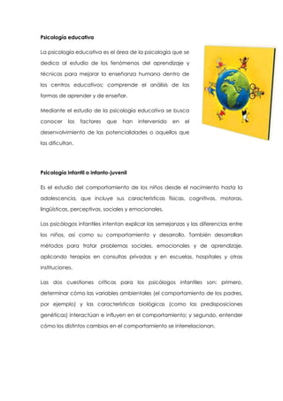 Psicología educativa
La psicología educativa es el área de la psicología que se
dedica al estudio de los fenómenos del aprendizaje y
técnicas para mejorar la enseñanza humana dentro de
los centros educativos; comprende el análisis de las
formas de aprender y de enseñar.
Mediante el estudio de la psicología educativa se busca
conocer

los

factores

que

han

intervenido

en

el

desenvolvimiento de las potencialidades o aquellos que
las dificultan.

Psicología infantil o infanto-juvenil
Es el estudio del comportamiento de los niños desde el nacimiento hasta la
adolescencia, que incluye sus características físicas, cognitivas, motoras,
lingüísticas, perceptivas, sociales y emocionales.
Los psicólogos infantiles intentan explicar las semejanzas y las diferencias entre
los niños, así como su comportamiento y desarrollo. También desarrollan
métodos para tratar problemas sociales, emocionales y de aprendizaje,
aplicando terapias en consultas privadas y en escuelas, hospitales y otras
instituciones.
Las dos cuestiones críticas para los psicólogos infantiles son: primero,
determinar cómo las variables ambientales (el comportamiento de los padres,
por ejemplo) y las características biológicas (como las predisposiciones
genéticas) interactúan e influyen en el comportamiento; y segundo, entender
cómo los distintos cambios en el comportamiento se interrelacionan.

 