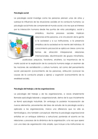 Psicología social
La psicología social investiga como las personas piensan unas de otras y
subraya la influencia de las situaciones sociales en la conducta humana. La
psicología social trata de comprender el mundo social, a la vez que se interesa
por la interacción humana desde tres puntos de vista: psicológico, social y
simbólico.

Muchos

procesos

sociales

implican

relaciones entre personas, o la vinculación de la gente
a la sociedad y a sus instituciones, o la presencia
simbólica de la sociedad en la mente del individuo. El
conocimiento psicosocial se aplica en áreas como las
formas

de

atracción

interpersonal,

relaciones

internacionales, discriminación de grupos minoritarios,
publicidad, prejuicios, fanatismo, etcétera. La importancia de la
matriz social en la explicación de la conducta humana exige un examen de
las nociones de socialización y cultura humana, así como del pensamiento
social: percepción (conocimiento de las personas), atribución (conocer las
causas de la conducta propia y ajena) y cognición (conocimiento de la
«realidad social»).

Psicología del trabajo y de las organizaciones
La psicología del trabajo y de las organizaciones, a veces simplemente
llamada «psicología laboral» u «organizacional», deriva de lo que inicialmente
se llamó «psicología industrial». Sin embargo la posterior incorporación de
nuevos elementos, provenientes del área de estudio de la psicología social y
aplicada a las organizaciones, marca una diferencia que no sólo es
terminológica, sino también conceptual. Mientras la psicología organizacional
enfatiza en un enfoque sistémico o estructural, poniendo el acento en las
relaciones y procesos de la dinámica de la organización, a la vez que opera
con una idea de organización más amplia, que incluye a las instituciones no

 