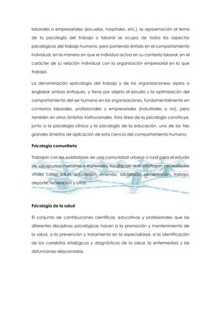 laborales o empresariales (escuelas, hospitales, etc.), la aproximación al tema
de la psicología del trabajo o laboral se ocupa de todos los aspectos
psicológicos del trabajo humano, pero poniendo énfasis en el comportamiento
individual, en la manera en que el individuo actúa en su contexto laboral, en el
carácter de su relación individual con la organización empresarial en la que
trabaja.
La denominación «psicología del trabajo y de las organizaciones» aspira a
englobar ambos enfoques, y tiene por objeto el estudio y la optimización del
comportamiento del ser humano en las organizaciones, fundamentalmente en
contextos laborales, profesionales y empresariales (industriales o no), pero
también en otros ámbitos institucionales. Esta área de la psicología constituye,
junto a la psicología clínica y la psicología de la educación, uno de los tres
grandes ámbitos de aplicación de esta ciencia del comportamiento humano.
Psicología comunitaria
Trabajan con los pobladores de una comunidad urbana o rural para el estudio
de sus recursos humanos y materiales, facilitando que satisfagan necesidades
vitales como salud, educación, vivienda, salubridad, alimentación, trabajo,
deporte, recreación y otros.

Psicología de la salud
El conjunto de contribuciones científicas, educativas y profesionales que las
diferentes disciplinas psicológicas hacen a la promoción y mantenimiento de
la salud, a la prevención y tratamiento en la especialidad, a la identificación
de los correlatos etiológicos y diagnósticos de la salud, la enfermedad y las
disfunciones relacionadas.

 