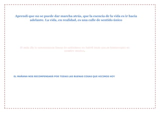 Aprendí que no se puede dar marcha atrás, que la esencia de la vida es ir hacia
adelante. La vida, en realidad, es una calle de sentido único

Si en la vida quieres triunfar, todo tu esfuerzo debes aportar. No importa cuán
difícil sea, tú debes continuar.

.

EL MAÑANA NOS RECOMPENSARÁ POR TODAS LAS BUENAS COSAS QUE HICIMOS HOY

 