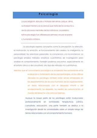 Psicología
La psicología lit. «Estudio o tratado del alma», psique, alma,
actividad mental y es la ciencia que trata de la conducta y
de los procesos mentales de los individuos. La palabra
latina psicología fue utilizada por primera vez por el poeta
y humanista cristiano.

La psicología explora conceptos como la percepción, la atención,
la motivación, la emoción, el funcionamiento del cerebro, la inteligencia, la
personalidad, las relaciones personales, la consciencia y la inconsciencia. La
psicología emplea métodos empíricos cuantitativos de investigación para
analizar el comportamiento. También podemos encontrar, especialmente en
el ámbito clínico o de consultoría, otro tipo de métodos no cuantitativos.
Mientras que el conocimiento psicológico es empleado frecuentemente en la
evaluación o tratamiento de las psicopatologías, en las últimas
décadas los psicólogos también están siendo empleados en
los departamentos de recursos humanos de las organizaciones,
en áreas relacionadas con el desarrollo infantil y del
envejecimiento, los deportes, los medios de comunicación, el
mundo del derecho y las ciencias forenses.
Aunque la mayor parte de los psicólogos están involucrados
profesionalmente

en

actividades

terapéuticas

(clínica,

consultoría, educación), una parte también se dedica a la
investigación desde las universidades sobre un amplio rango de
temas relacionados con el comportamiento humano.

 