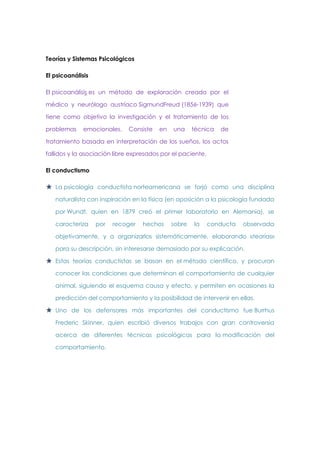 Teorías y Sistemas Psicológicos
El psicoanálisis
El psicoanálisis es un método de exploración creado por el
médico y neurólogo austríaco SigmundFreud (1856-1939) que
tiene como objetivo la investigación y el tratamiento de los
problemas

emocionales.

Consiste

en

una

técnica

de

tratamiento basada en interpretación de los sueños, los actos
fallidos y la asociación libre expresados por el paciente.
El conductismo

 La psicología conductista norteamericana se forjó como una disciplina
naturalista con inspiración en la física (en oposición a la psicología fundada
por Wundt, quien en 1879 creó el primer laboratorio en Alemania), se
caracteriza

por

recoger

hechos

sobre

la

conducta

observada

objetivamente, y a organizarlos sistemáticamente, elaborando «teorías»
para su descripción, sin interesarse demasiado por su explicación.

 Estas teorías conductistas se basan en el método científico, y procuran
conocer las condiciones que determinan el comportamiento de cualquier
animal, siguiendo el esquema causa y efecto, y permiten en ocasiones la
predicción del comportamiento y la posibilidad de intervenir en ellas.

 Uno de los defensores más importantes del conductismo fue Burrhus
Frederic Skinner, quien escribió diversos trabajos con gran controversia
acerca de diferentes técnicas psicológicas para la modificación del
comportamiento.

 