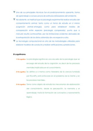 Una de sus principales técnicas fue el condicionamiento operante, forma
de aprendizaje a consecuencia de estímulos reforzadores del ambiente.
No obstante, es habitual que la psicología experimental realice estudios del
comportamiento animal, tanto como un tema de estudio en sí mismo
(cognición

animal, etología),

como

para

establecer

medios

de

comparación entre especies (psicología comparada), punto que a
menudo resulta controvertido, por las limitaciones evidentes derivadas de
la extrapolación de los datos obtenidos de una especie a otra.
La tecnología computacional es otra de las metodologías utilizadas para
elaborar modelos de conducta y realizar verificaciones y predicciones.

El cognitivismo
1º.El cognitivo

La psicologíacognitiva es una escuela de la psicología que se
encarga del estudio de la cognición, es decir de los procesos
mentales implicados en el conocimiento.

2º.El cognitivo

Se define a si misma como heredera de la ciencia fundada
por Wundff y está enfocada en el problema de la mente y en
los procesos mentales.

3º.El cognitivo

Tiene como objeto de estudio los mecanismos de elaboración
del conocimiento, desde la percepción, la memoria y el
aprendizaje, hasta la formación de conceptos y razonamiento
lógico.

 