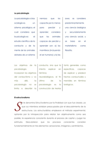 La psicobiología
La psicobiología o bios

nervioso

ociología es

capacite por lo menos

predominantemente

sistema psicológico, el

para

una ciencia biológica

cual

aprender;

un

considera

que

la psicología es:

el

que

que

percibir

los

y

considera

los

animales

aves;

y

se

considera

secundariamente

una ciencia social, y

estudio científico de la

capaces de percibir y

se

conducta

la

aprender son: a) los

materialismo

mente de los animales

mamíferos (incluyendo

filosofía.

dotados de un sistema

el ser humano) y b) las

Los

y

de

objetivos

el

como

tanto generales como

psicobiología

intenta

específicas,

incorporan los objetivos

términos

de explicar y predecir

del conductismo y va

neurobiológicos, el fin

hechos conductuales y

más

la

último

la

mentales

se

psicobiología

la

biológicos.

la

construcción de teorías

allá,

psicobiología
a

no

describir

la

en

conducta, sino que la

limita

de

basa

explicar

de
es

en

en

capaces

términos

El estructuralismo

S

e le denomina Estructuralismo por la finalidad con que fue creado, ya
que sus miembros estaban preocupados por el descubrimiento de la
«estructura». Los estructuralistas emplearon el método experimental,

optando por la introspección para relatar tan objetivamente como sea
posible, la experiencia consciente durante el proceso de captar y juzgar los
estímulos.

Descubrieron

que

los

procesos

conscientes

consisten

fundamentalmente en tres elementos: sensaciones, imágenes y sentimientos.

 