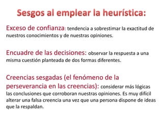 Exceso de confianza: tendencia a sobrestimar la exactitud de
nuestros conocimientos y de nuestras opiniones.

Encuadre de las decisiones: observar la respuesta a una
misma cuestión planteada de dos formas diferentes.

Creencias sesgadas (el fenómeno de la
perseverancia en las creencias): considerar más lógicas
las conclusiones que corroboran nuestras opiniones. Es muy difícil
alterar una falsa creencia una vez que una persona dispone de ideas
que la respaldan.

 