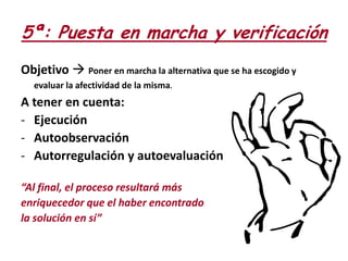 5ª: Puesta en marcha y verificación
Objetivo  Poner en marcha la alternativa que se ha escogido y
evaluar la afectividad de la misma.

A tener en cuenta:
- Ejecución
- Autoobservación
- Autorregulación y autoevaluación
“Al final, el proceso resultará más
enriquecedor que el haber encontrado
la solución en sí”

 