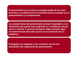 El pensamiento es un proceso complejo propio de los seres
humanos, y se define como la actividad mental asociada con el
procesamiento y la comprensión.

Las características del pensamiento siempre responden a una
motivación que puede estar originada en el ambiente natural,
social o cultural. El proceso del pensar lógico siempre sigue
una determinada dirección cuyo fin es la resolución de un
problema.

El lenguaje, las imágenes y los conceptos son los tres
elementos más importante del pensamiento.

 