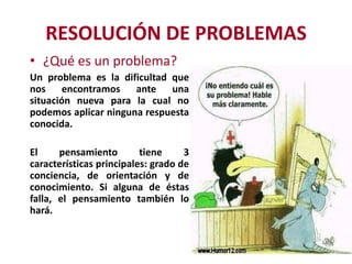 RESOLUCIÓN DE PROBLEMAS
• ¿Qué es un problema?
Un problema es la dificultad que
nos encontramos ante una
situación nueva para la cual no
podemos aplicar ninguna respuesta
conocida.

El
pensamiento
tiene
3
características principales: grado de
conciencia, de orientación y de
conocimiento. Si alguna de éstas
falla, el pensamiento también lo
hará.

 