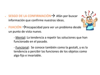 ●

●

SESGO DE LA CONFIRMACIÓN→ Afán por buscar
información que confirme nuestras ideas.
FIJACIÓN →Incapacidad para ver un problema desde
un punto de vista nuevo.
- Mental: La tendencia a repetir las soluciones que han
funcionado en el pasado.

- Funcional: Se conoce también como la gestalt, y es la
tendencia a percibir las funciones de los objetos como
algo fijo e invariable.

 