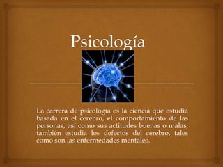 La carrera de psicología es la ciencia que estudia
basada en el cerebro, el comportamiento de las
personas, así como sus actitudes buenas o malas,
también estudia los defectos del cerebro, tales
como son las enfermedades mentales.

 