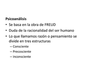 Psicoanálisis
• Se basa en la obra de FREUD
• Duda de la racionalidad del ser humano
• Lo que llamamos razón o pensamiento se
divide en tres estructuras
– Consciente
– Precosciente
– inconsciente
 