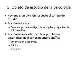 5. Objeto de estudio de la psicología
• Hay una gran división respecto al campo de
estudio
Psicología básica
– Se encarga de investigar, de recopilar y organizar la
información
Psicología aplicada : resolver problemas ,
basándose en el conocimiento científico
– Orientación académica
– Clínica
– deporte
 