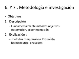 6. Y 7 : Metodología e investigación
• Objetivos
1. Descripción
– Fundamentalmente métodos objetivos:
observación, experimentación
2. Explicación :
– métodos comprensivos :Entrevista,
hermenéutica, encuestas
 