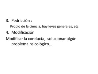 3. Pedricción :
Propio de la ciencia, hay leyes generales, etc.
4. Modificación
Modificar la conducta, solucionar algún
problema psicológico…
 
