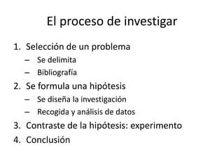 El proceso de investigar
1. Selección de un problema
– Se delimita
– Bibliografía
2. Se formula una hipótesis
– Se diseña la investigación
– Recogida y análisis de datos
3. Contraste de la hipótesis: experimento
4. Conclusión
 