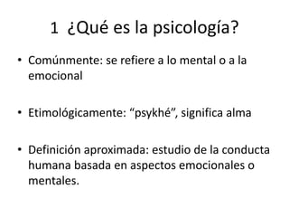 1 ¿Qué es la psicología?
• Comúnmente: se refiere a lo mental o a la
emocional
• Etimológicamente: “psykhé”, significa alma
• Definición aproximada: estudio de la conducta
humana basada en aspectos emocionales o
mentales.
 