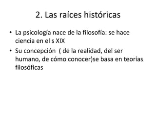 2. Las raíces históricas
• La psicología nace de la filosofía: se hace
ciencia en el s XIX
• Su concepción ( de la realidad, del ser
humano, de cómo conocer)se basa en teorías
filosóficas
 