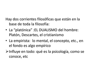 Hay dos corrientes filosóficas que están en la
base de toda la filosofía:
• La “platónica” :EL DUALISMO del hombre:
Platón, Descartes, el cristianismo
• La empirista: lo mental, el concepto, etc., en
el fondo es algo empírico
Influye en todo: qué es la psicología, como se
conoce, etc
 
