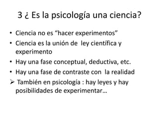 3 ¿ Es la psicología una ciencia?
• Ciencia no es “hacer experimentos”
• Ciencia es la unión de ley científica y
experimento
• Hay una fase conceptual, deductiva, etc.
• Hay una fase de contraste con la realidad
 También en psicología : hay leyes y hay
posibilidades de experimentar…
 